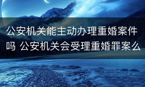 公安机关能主动办理重婚案件吗 公安机关会受理重婚罪案么