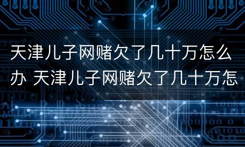 天津儿子网赌欠了几十万怎么办 天津儿子网赌欠了几十万怎么办呀