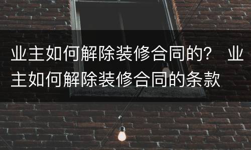 业主如何解除装修合同的？ 业主如何解除装修合同的条款