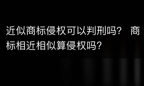 近似商标侵权可以判刑吗？ 商标相近相似算侵权吗?