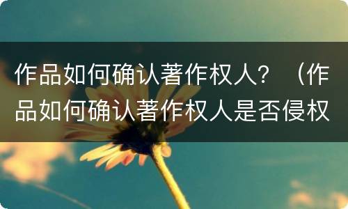 作品如何确认著作权人？（作品如何确认著作权人是否侵权）