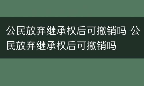 公民放弃继承权后可撤销吗 公民放弃继承权后可撤销吗