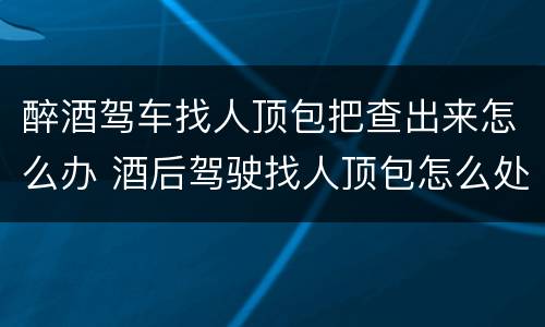醉酒驾车找人顶包把查出来怎么办 酒后驾驶找人顶包怎么处罚