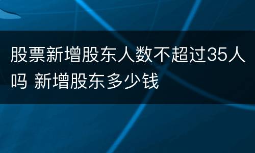 股票新增股东人数不超过35人吗 新增股东多少钱