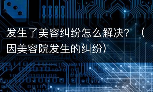 发生了美容纠纷怎么解决？（因美容院发生的纠纷）