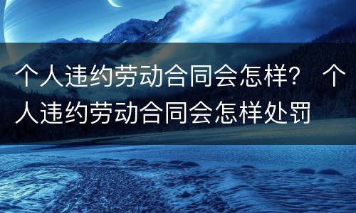 个人违约劳动合同会怎样？ 个人违约劳动合同会怎样处罚