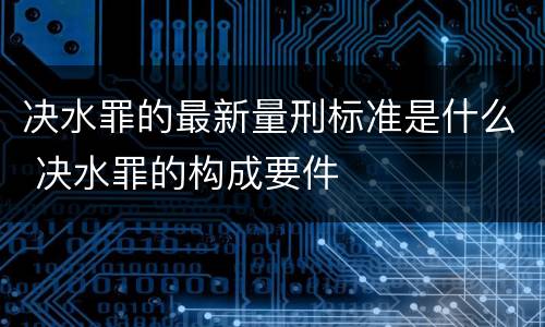 决水罪的最新量刑标准是什么 决水罪的构成要件