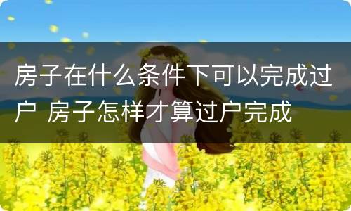 房子在什么条件下可以完成过户 房子怎样才算过户完成