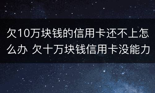 欠10万块钱的信用卡还不上怎么办 欠十万块钱信用卡没能力还怎么办