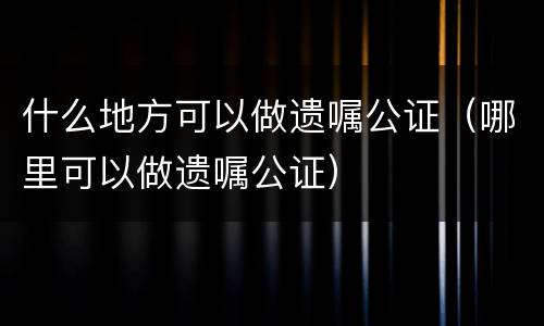 什么地方可以做遗嘱公证（哪里可以做遗嘱公证）