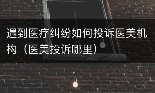 遇到医疗纠纷如何投诉医美机构（医美投诉哪里）