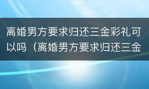 离婚男方要求归还三金彩礼可以吗（离婚男方要求归还三金彩礼可以吗）