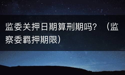 监委关押日期算刑期吗？（监察委羁押期限）