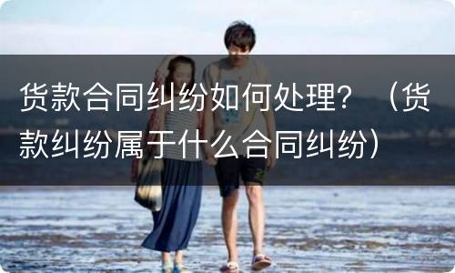 货款合同纠纷如何处理？（货款纠纷属于什么合同纠纷）