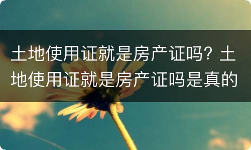 土地使用证就是房产证吗? 土地使用证就是房产证吗是真的吗