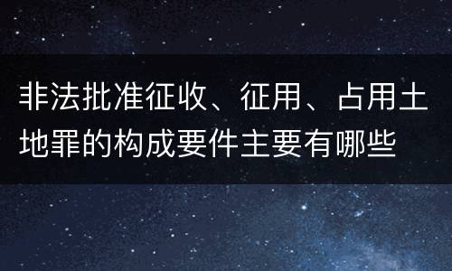 非法批准征收、征用、占用土地罪的构成要件主要有哪些