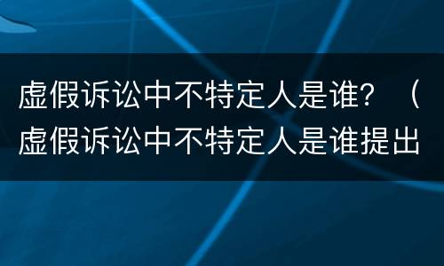 虚假诉讼中不特定人是谁？（虚假诉讼中不特定人是谁提出的）