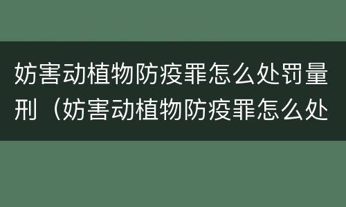 妨害动植物防疫罪怎么处罚量刑（妨害动植物防疫罪怎么处罚量刑多少）