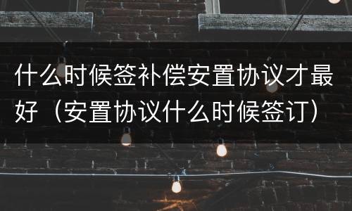 什么时候签补偿安置协议才最好（安置协议什么时候签订）