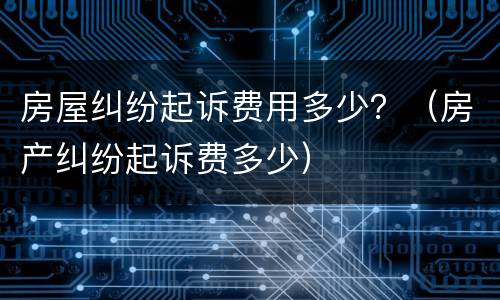 房屋纠纷起诉费用多少？（房产纠纷起诉费多少）