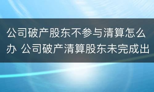 公司破产股东不参与清算怎么办 公司破产清算股东未完成出资的法律问题