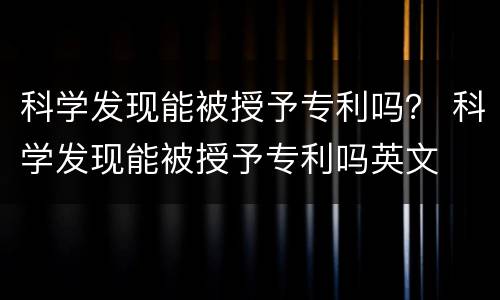 科学发现能被授予专利吗？ 科学发现能被授予专利吗英文