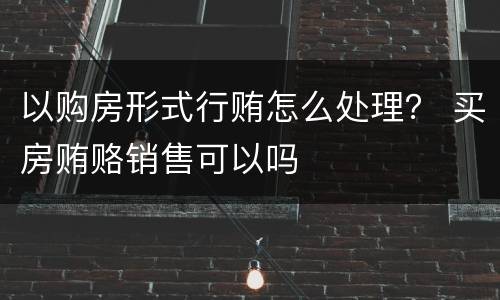 以购房形式行贿怎么处理？ 买房贿赂销售可以吗
