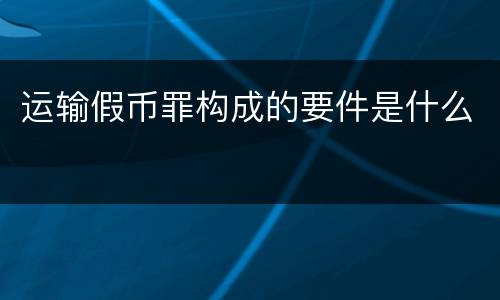 运输假币罪构成的要件是什么