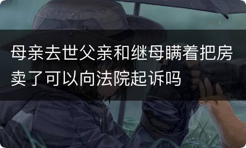 母亲去世父亲和继母瞒着把房卖了可以向法院起诉吗