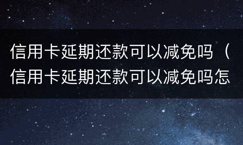 信用卡延期还款可以减免吗（信用卡延期还款可以减免吗怎么办）