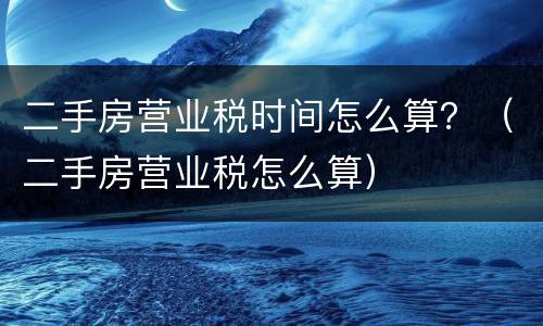 二手房营业税时间怎么算？（二手房营业税怎么算）