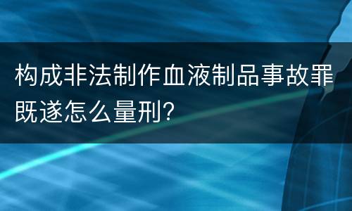 构成非法制作血液制品事故罪既遂怎么量刑?