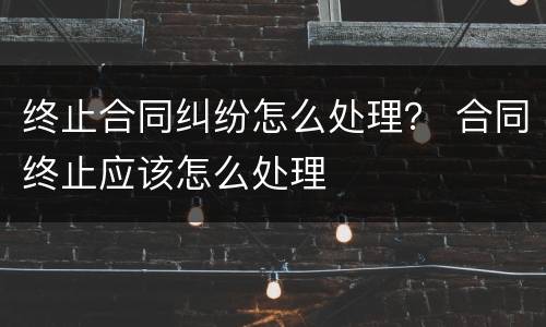 终止合同纠纷怎么处理？ 合同终止应该怎么处理