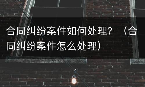 合同纠纷案件如何处理？（合同纠纷案件怎么处理）