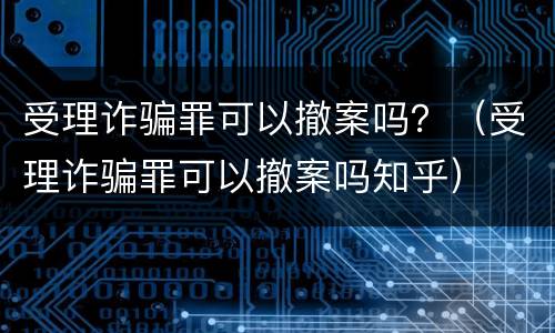 受理诈骗罪可以撤案吗？（受理诈骗罪可以撤案吗知乎）