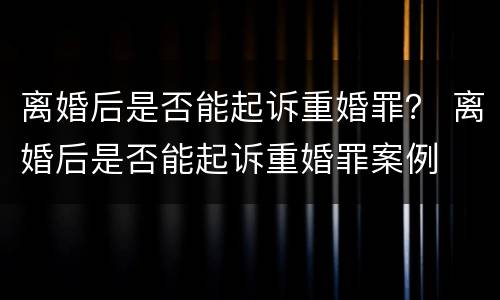 离婚后是否能起诉重婚罪？ 离婚后是否能起诉重婚罪案例