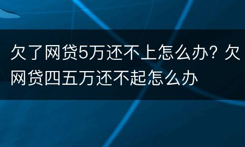 欠了网贷5万还不上怎么办? 欠网贷四五万还不起怎么办