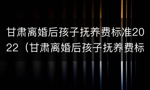 甘肃离婚后孩子抚养费标准2022（甘肃离婚后孩子抚养费标准2022怎么算）