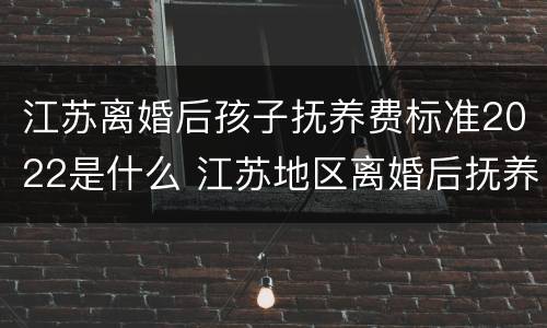 江苏离婚后孩子抚养费标准2022是什么 江苏地区离婚后抚养费应该多少