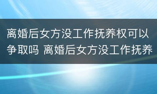 离婚后女方没工作抚养权可以争取吗 离婚后女方没工作抚养权可以争取吗