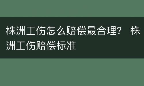 株洲工伤怎么赔偿最合理？ 株洲工伤赔偿标准