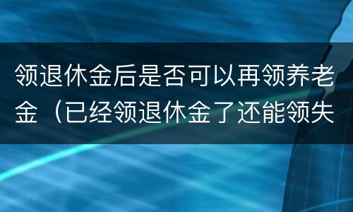领退休金后是否可以再领养老金（已经领退休金了还能领失业金吗）