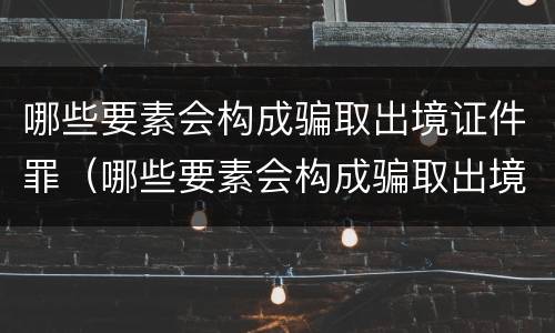 哪些要素会构成骗取出境证件罪（哪些要素会构成骗取出境证件罪名）