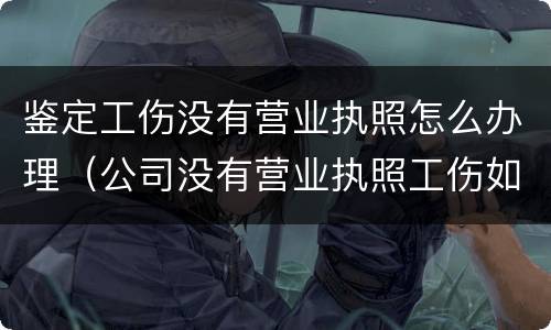 鉴定工伤没有营业执照怎么办理（公司没有营业执照工伤如何做伤残鉴定）