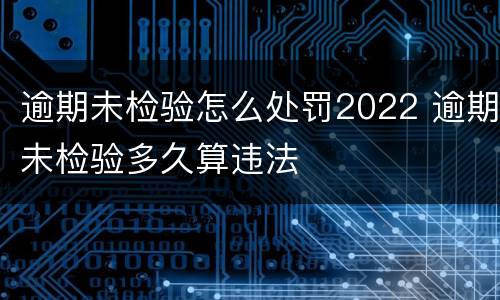 逾期未检验怎么处罚2022 逾期未检验多久算违法