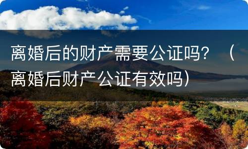 离婚后的财产需要公证吗？（离婚后财产公证有效吗）