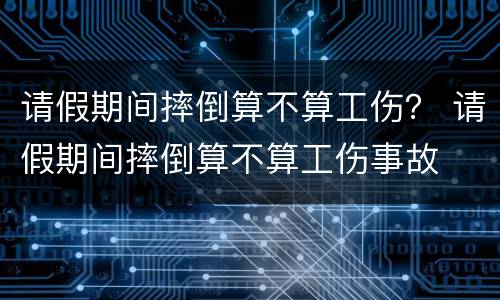 请假期间摔倒算不算工伤？ 请假期间摔倒算不算工伤事故