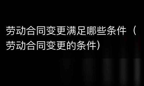 劳动合同变更满足哪些条件（劳动合同变更的条件）