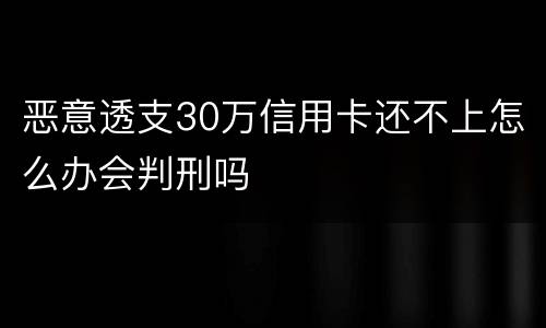 恶意透支30万信用卡还不上怎么办会判刑吗