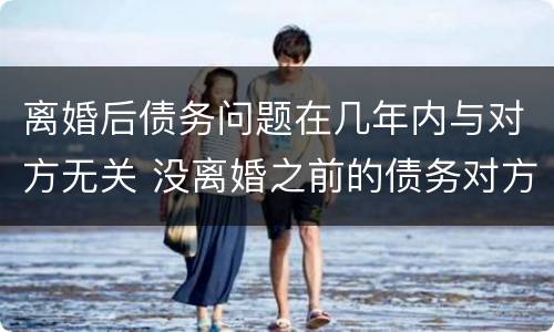 离婚后债务问题在几年内与对方无关 没离婚之前的债务对方还要承担吗